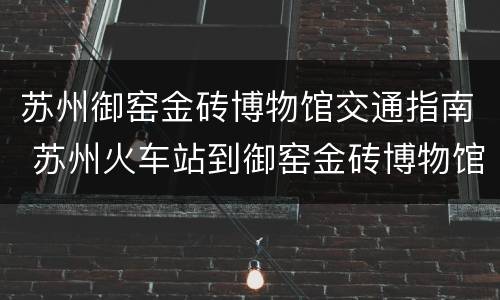 苏州御窑金砖博物馆交通指南 苏州火车站到御窑金砖博物馆