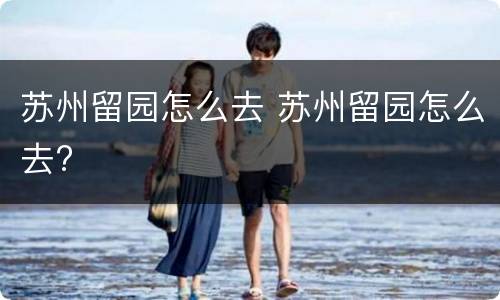 苏州留园怎么去 苏州留园怎么去?