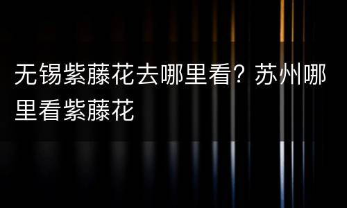 无锡紫藤花去哪里看? 苏州哪里看紫藤花