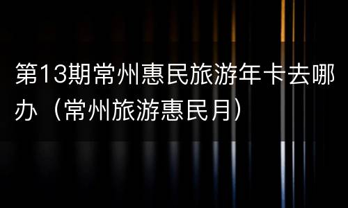 第13期常州惠民旅游年卡去哪办（常州旅游惠民月）