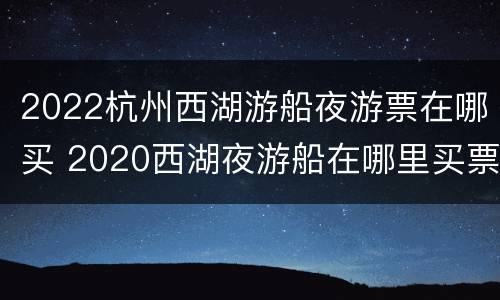 2022杭州西湖游船夜游票在哪买 2020西湖夜游船在哪里买票