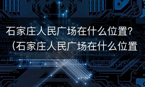 石家庄人民广场在什么位置？（石家庄人民广场在什么位置）