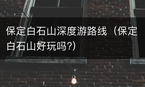 保定白石山深度游路线（保定白石山好玩吗?）