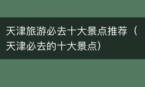 天津旅游必去十大景点推荐（天津必去的十大景点）