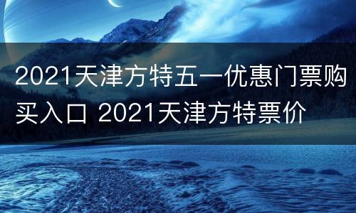 2021天津方特五一优惠门票购买入口 2021天津方特票价