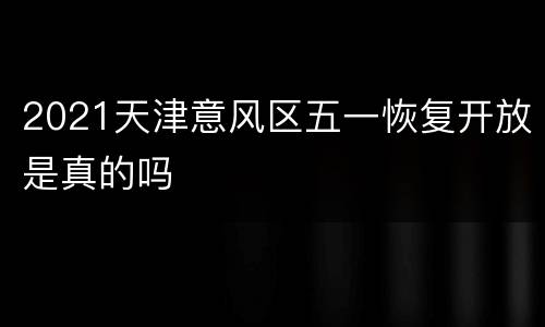 2021天津意风区五一恢复开放是真的吗