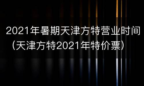 2021年暑期天津方特营业时间（天津方特2021年特价票）