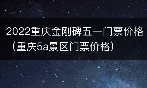 2022重庆金刚碑五一门票价格（重庆5a景区门票价格）