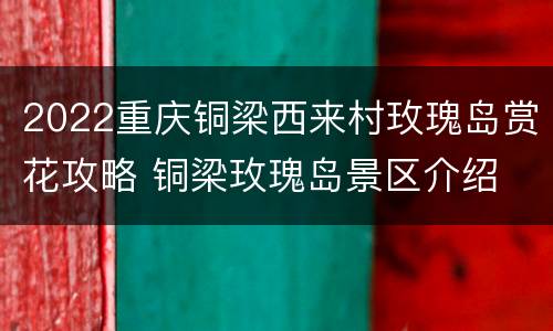 2022重庆铜梁西来村玫瑰岛赏花攻略 铜梁玫瑰岛景区介绍