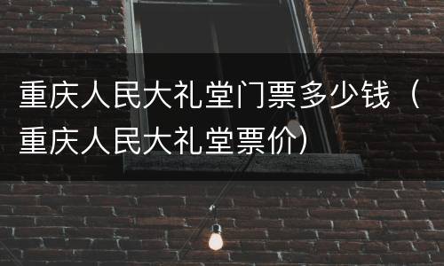 重庆人民大礼堂门票多少钱（重庆人民大礼堂票价）