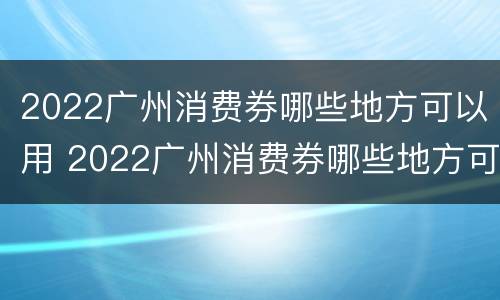 2022广州消费券哪些地方可以用 2022广州消费券哪些地方可以用啊