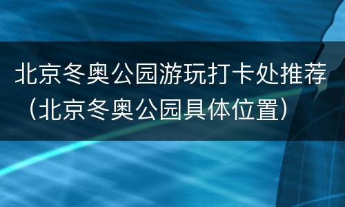 北京冬奥公园游玩打卡处推荐（北京冬奥公园具体位置）
