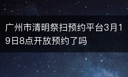 广州市清明祭扫预约平台3月19日8点开放预约了吗