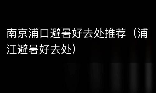 南京浦口避暑好去处推荐（浦江避暑好去处）