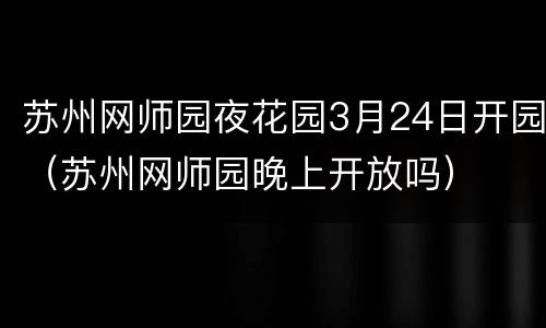 苏州网师园夜花园3月24日开园（苏州网师园晚上开放吗）
