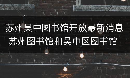 苏州吴中图书馆开放最新消息 苏州图书馆和吴中区图书馆