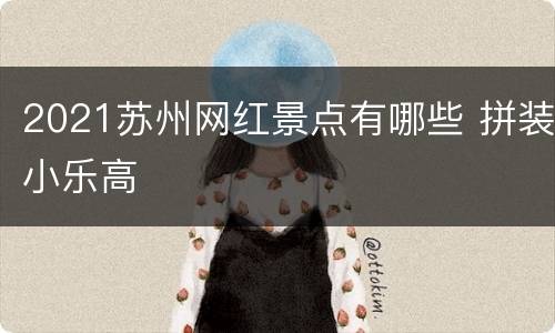 2021苏州网红景点有哪些 拼装小乐高
