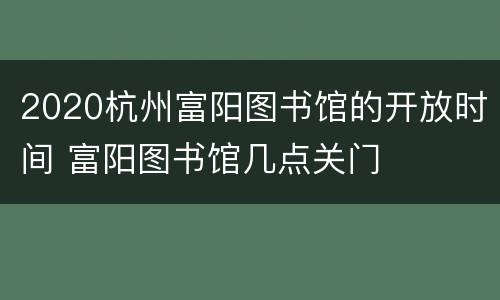 2020杭州富阳图书馆的开放时间 富阳图书馆几点关门