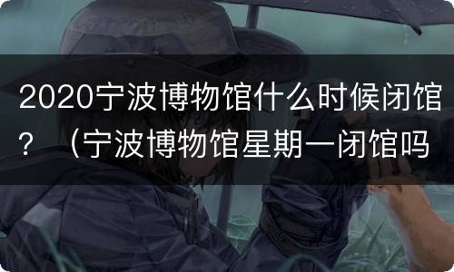 2020宁波博物馆什么时候闭馆？（宁波博物馆星期一闭馆吗）