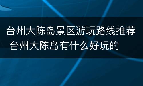 台州大陈岛景区游玩路线推荐 台州大陈岛有什么好玩的