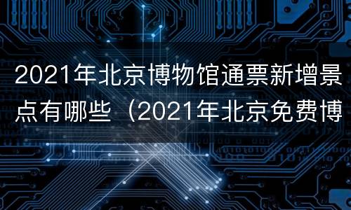 2021年北京博物馆通票新增景点有哪些（2021年北京免费博物馆一览表）