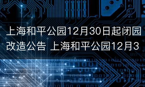 上海和平公园12月30日起闭园改造公告 上海和平公园12月30日起闭园改造公告通知