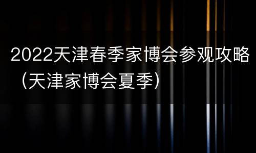 2022天津春季家博会参观攻略（天津家博会夏季）