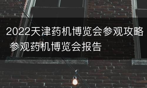 2022天津药机博览会参观攻略 参观药机博览会报告