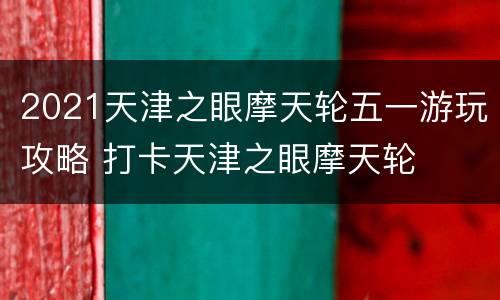 2021天津之眼摩天轮五一游玩攻略 打卡天津之眼摩天轮