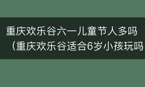 重庆欢乐谷六一儿童节人多吗（重庆欢乐谷适合6岁小孩玩吗?）