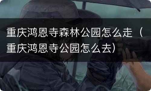 重庆鸿恩寺森林公园怎么走（重庆鸿恩寺公园怎么去）