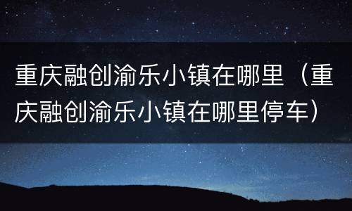 重庆融创渝乐小镇在哪里（重庆融创渝乐小镇在哪里停车）