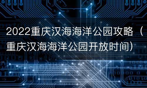 2022重庆汉海海洋公园攻略（重庆汉海海洋公园开放时间）