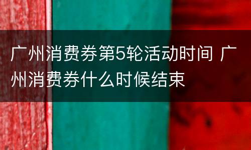 广州消费券第5轮活动时间 广州消费券什么时候结束