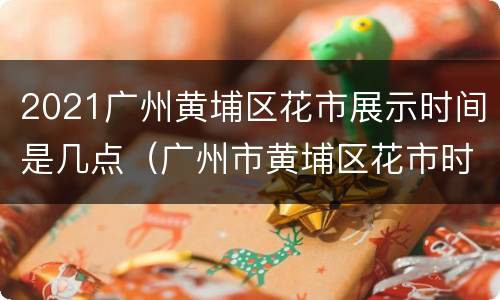 2021广州黄埔区花市展示时间是几点（广州市黄埔区花市时间）