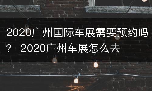 2020广州国际车展需要预约吗？ 2020广州车展怎么去
