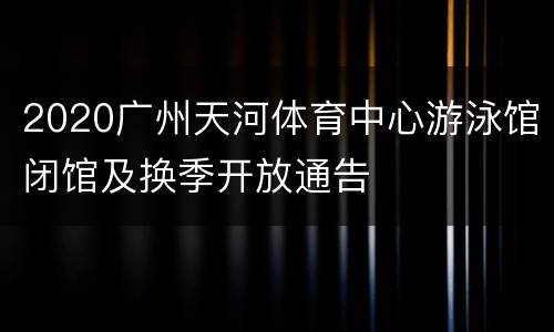 2020广州天河体育中心游泳馆闭馆及换季开放通告