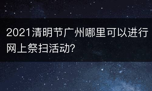 2021清明节广州哪里可以进行网上祭扫活动？