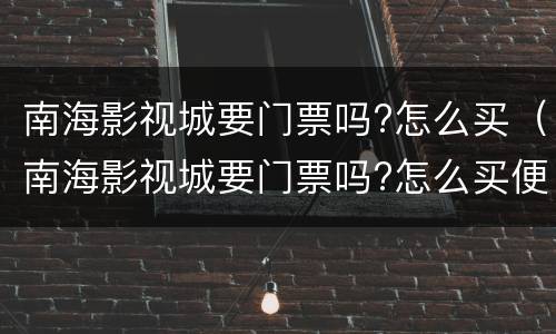 南海影视城要门票吗?怎么买（南海影视城要门票吗?怎么买便宜）