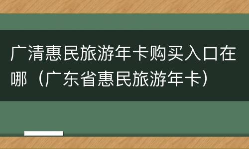 广清惠民旅游年卡购买入口在哪（广东省惠民旅游年卡）