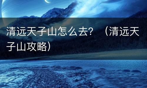 清远天子山怎么去？（清远天子山攻略）