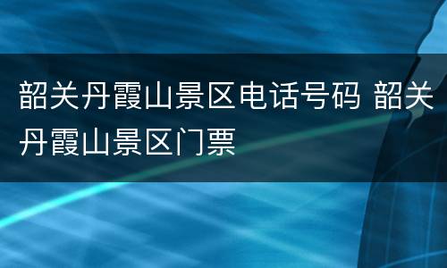 韶关丹霞山景区电话号码 韶关丹霞山景区门票