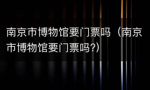 南京市博物馆要门票吗（南京市博物馆要门票吗?）