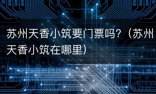 苏州天香小筑要门票吗?（苏州天香小筑在哪里）