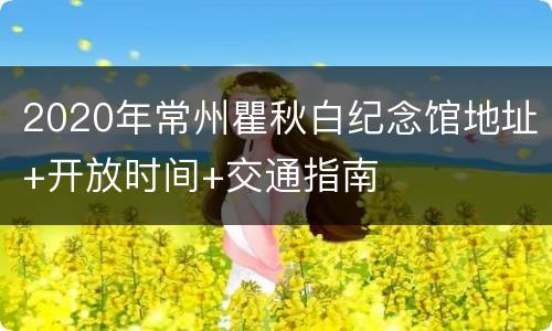 2020年常州瞿秋白纪念馆地址+开放时间+交通指南