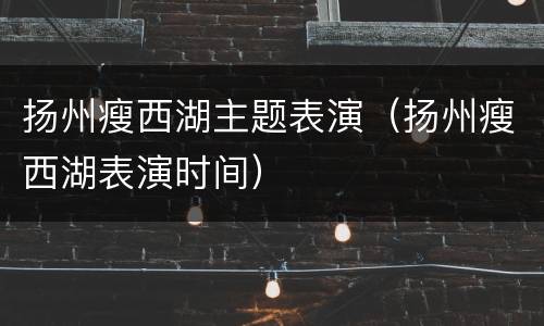 扬州瘦西湖主题表演（扬州瘦西湖表演时间）