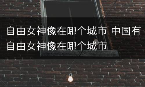 自由女神像在哪个城市 中国有自由女神像在哪个城市