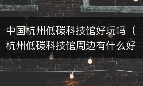 中国杭州低碳科技馆好玩吗（杭州低碳科技馆周边有什么好玩的）