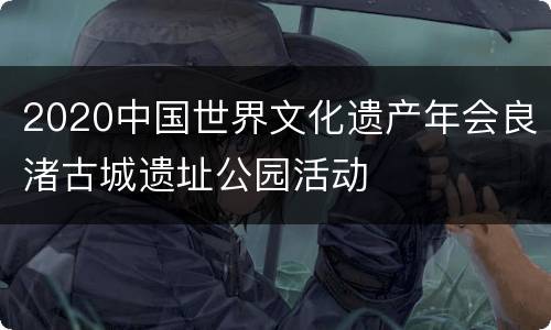2020中国世界文化遗产年会良渚古城遗址公园活动