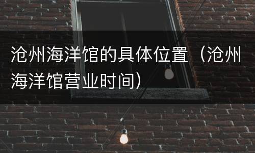 沧州海洋馆的具体位置（沧州海洋馆营业时间）